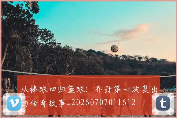 从棒球回归篮球：乔丹第一次复出的传奇故事_20260707011612