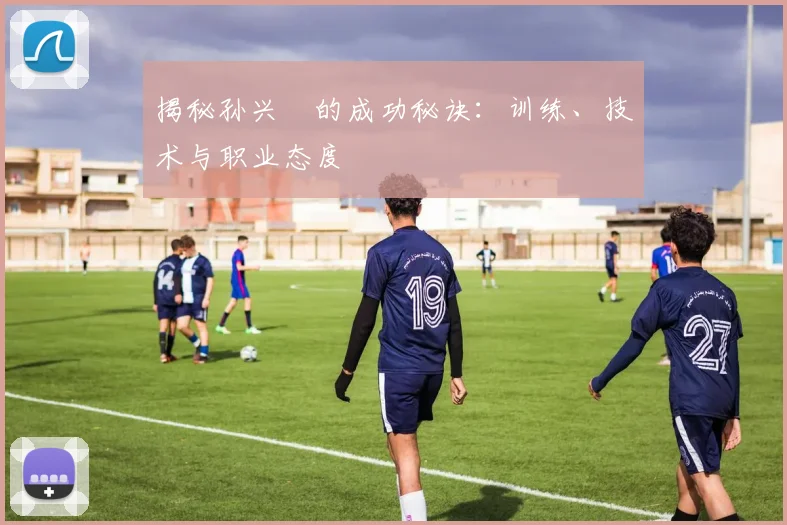 揭秘孙兴慜的成功秘诀：训练、技术与职业态度