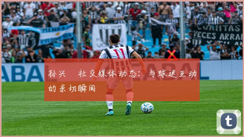 孙兴慜社交媒体动态:与球迷互动的亲切瞬间